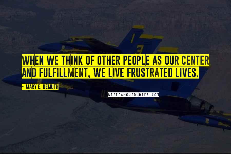 Mary E. DeMuth Quotes: When we think of other people as our center and fulfillment, we live frustrated lives.