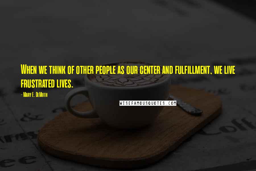 Mary E. DeMuth Quotes: When we think of other people as our center and fulfillment, we live frustrated lives.