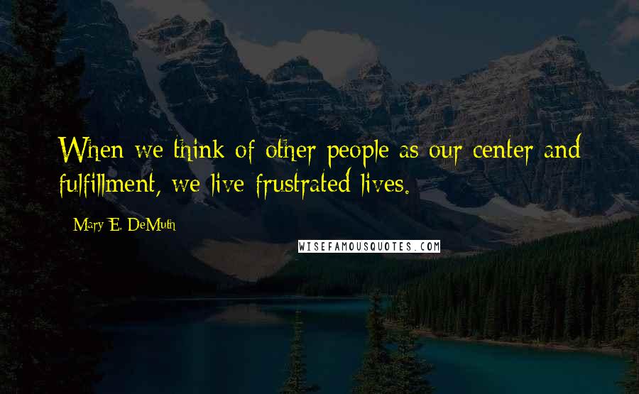 Mary E. DeMuth Quotes: When we think of other people as our center and fulfillment, we live frustrated lives.