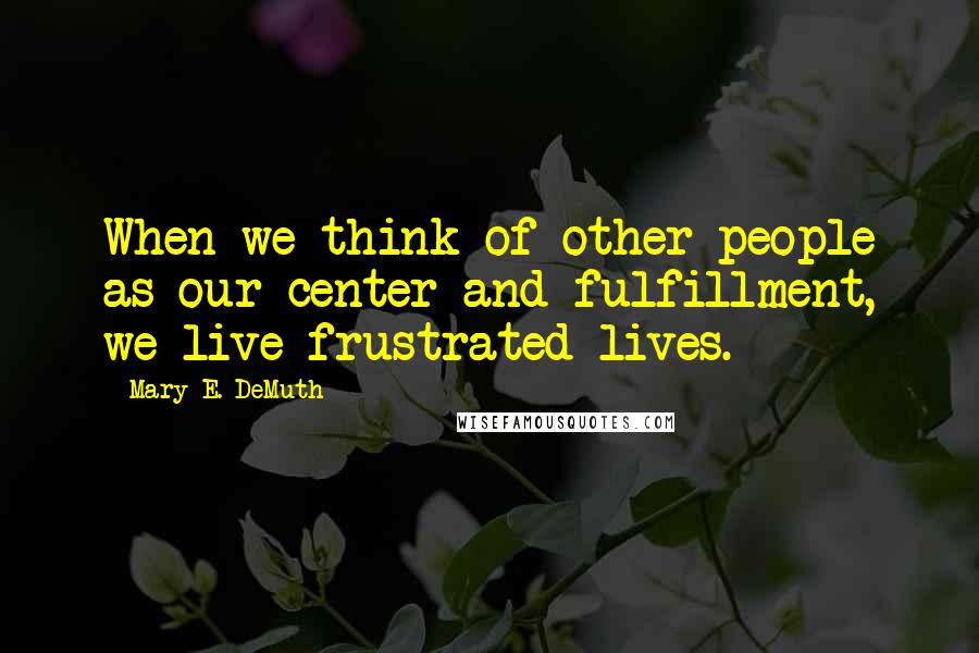 Mary E. DeMuth Quotes: When we think of other people as our center and fulfillment, we live frustrated lives.