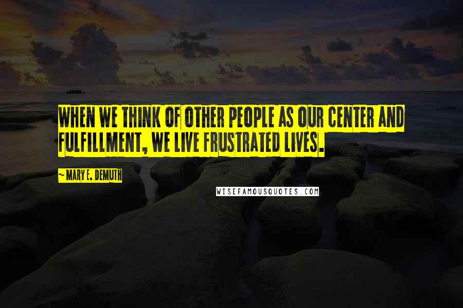 Mary E. DeMuth Quotes: When we think of other people as our center and fulfillment, we live frustrated lives.