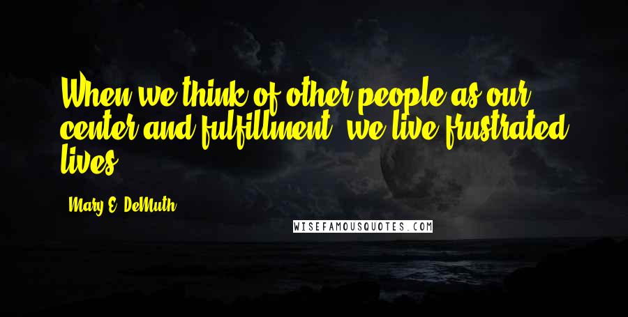 Mary E. DeMuth Quotes: When we think of other people as our center and fulfillment, we live frustrated lives.