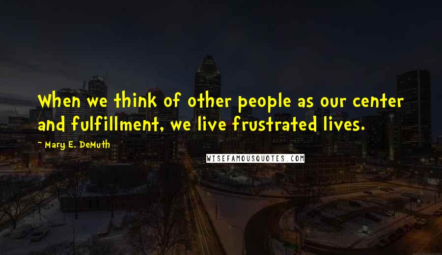 Mary E. DeMuth Quotes: When we think of other people as our center and fulfillment, we live frustrated lives.