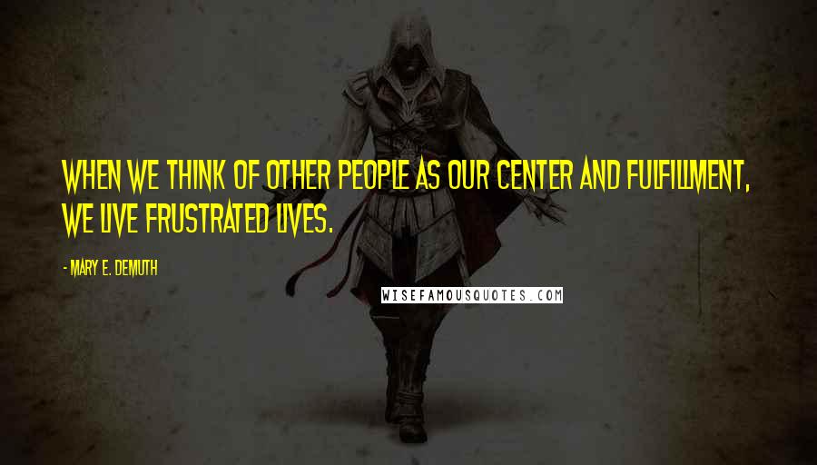 Mary E. DeMuth Quotes: When we think of other people as our center and fulfillment, we live frustrated lives.