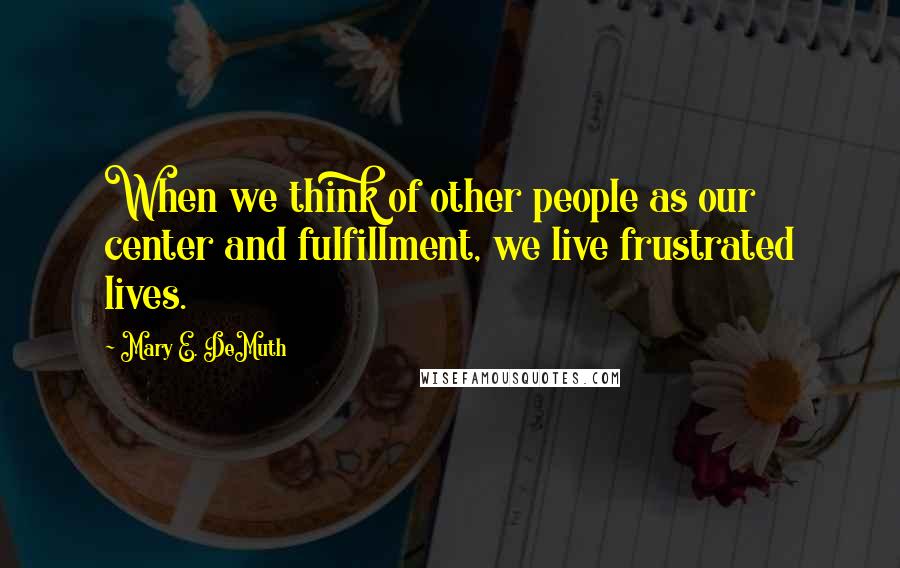 Mary E. DeMuth Quotes: When we think of other people as our center and fulfillment, we live frustrated lives.