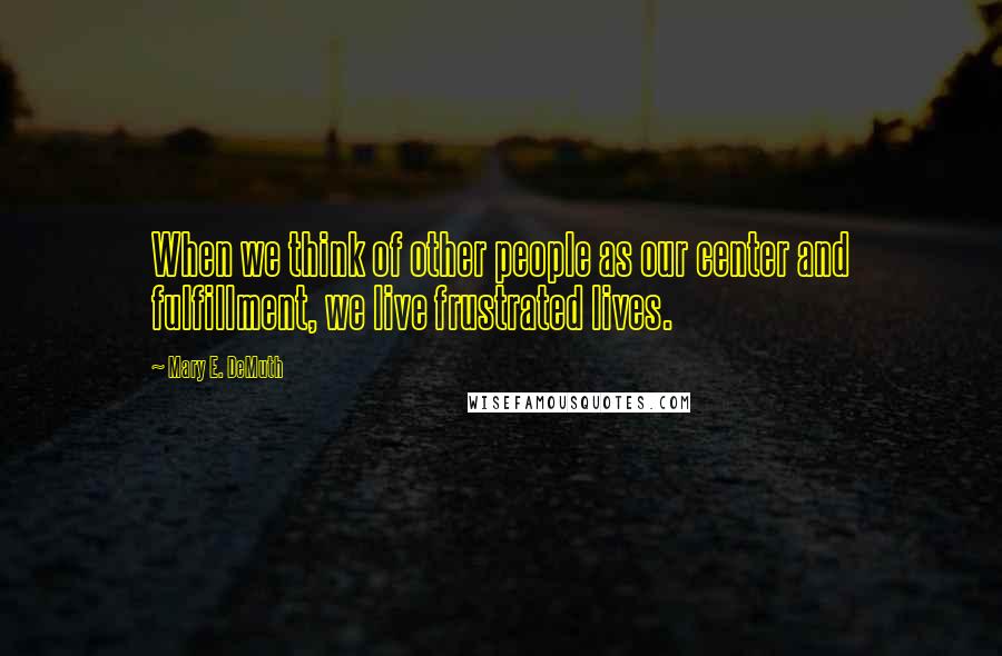 Mary E. DeMuth Quotes: When we think of other people as our center and fulfillment, we live frustrated lives.