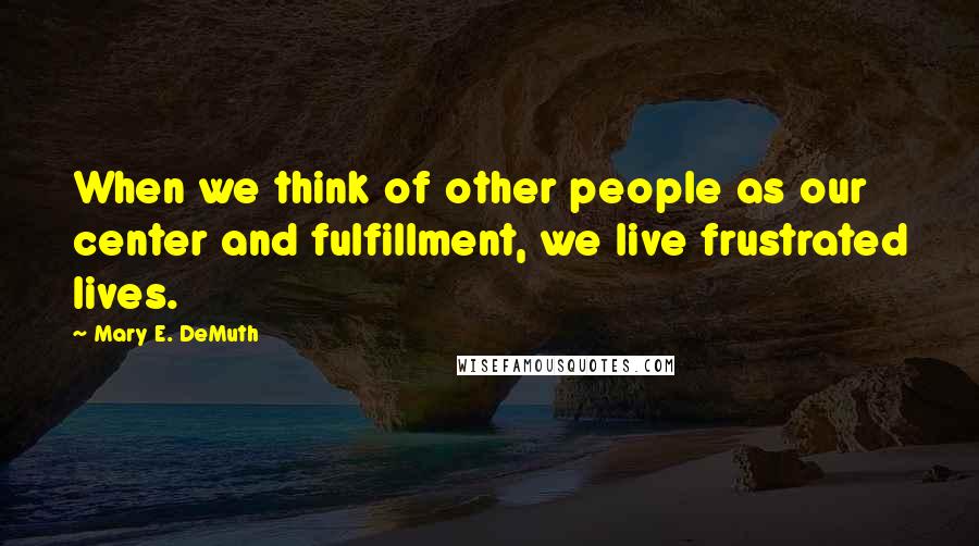 Mary E. DeMuth Quotes: When we think of other people as our center and fulfillment, we live frustrated lives.