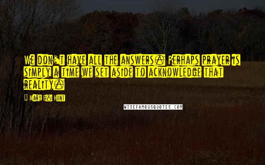 Mary E. Hunt Quotes: We don't have all the answers. Perhaps prayer is simply a time we set aside to acknowledge that reality.