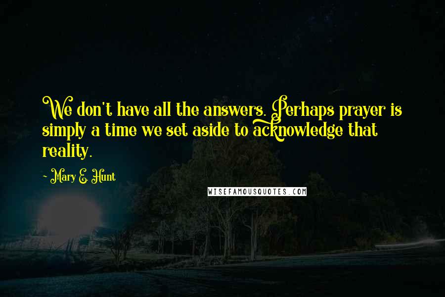 Mary E. Hunt Quotes: We don't have all the answers. Perhaps prayer is simply a time we set aside to acknowledge that reality.