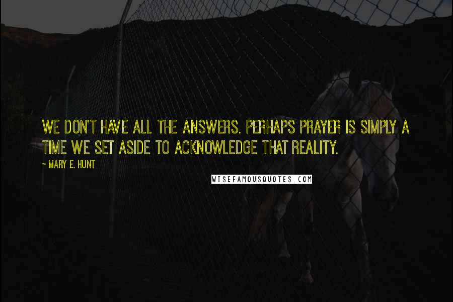 Mary E. Hunt Quotes: We don't have all the answers. Perhaps prayer is simply a time we set aside to acknowledge that reality.