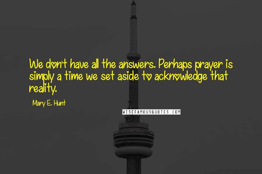 Mary E. Hunt Quotes: We don't have all the answers. Perhaps prayer is simply a time we set aside to acknowledge that reality.