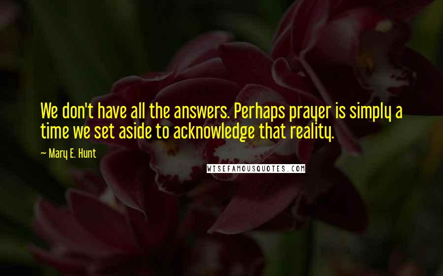 Mary E. Hunt Quotes: We don't have all the answers. Perhaps prayer is simply a time we set aside to acknowledge that reality.