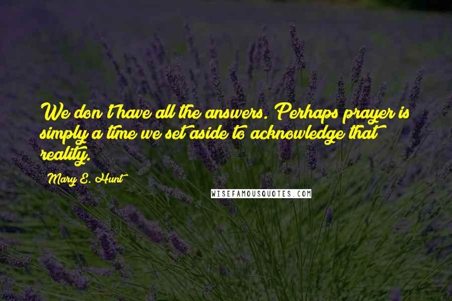 Mary E. Hunt Quotes: We don't have all the answers. Perhaps prayer is simply a time we set aside to acknowledge that reality.