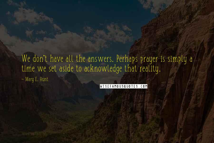 Mary E. Hunt Quotes: We don't have all the answers. Perhaps prayer is simply a time we set aside to acknowledge that reality.