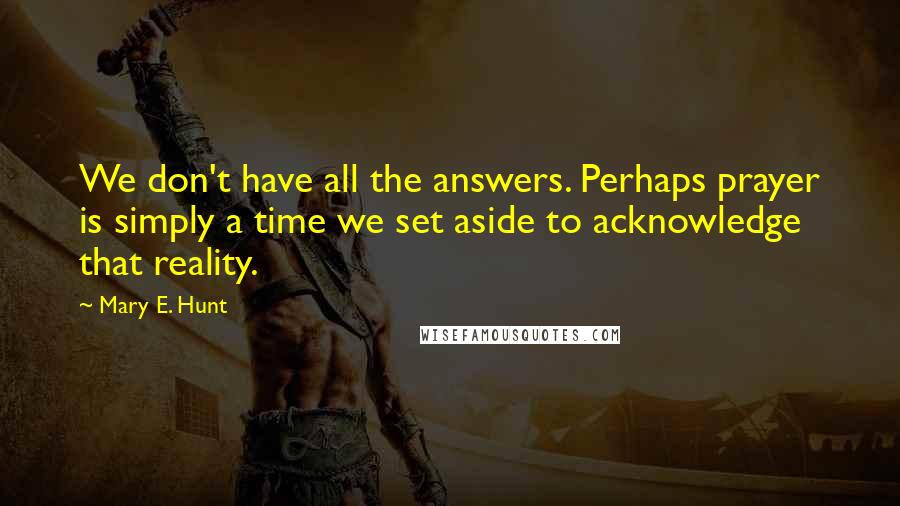 Mary E. Hunt Quotes: We don't have all the answers. Perhaps prayer is simply a time we set aside to acknowledge that reality.