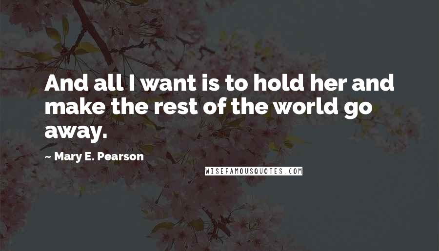 Mary E. Pearson Quotes: And all I want is to hold her and make the rest of the world go away.