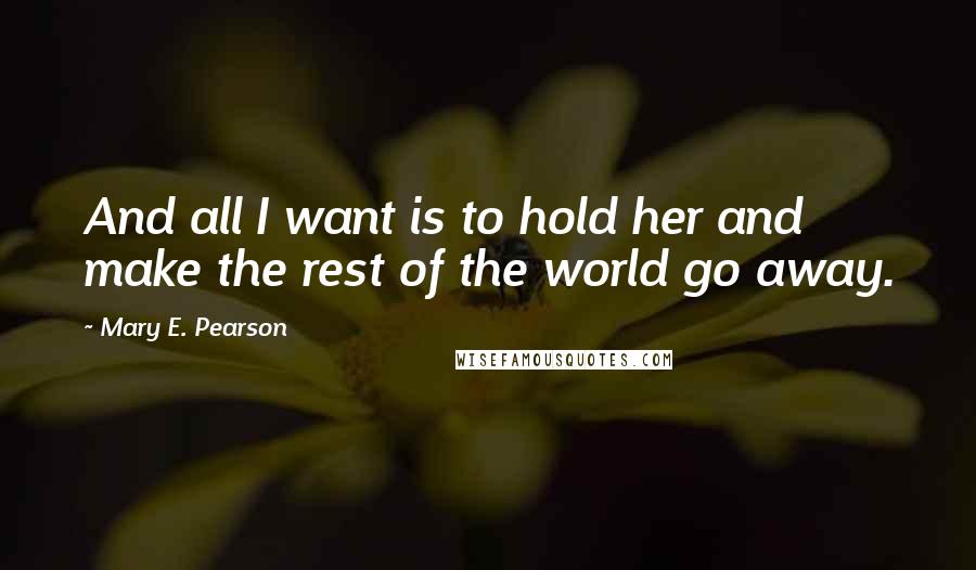 Mary E. Pearson Quotes: And all I want is to hold her and make the rest of the world go away.