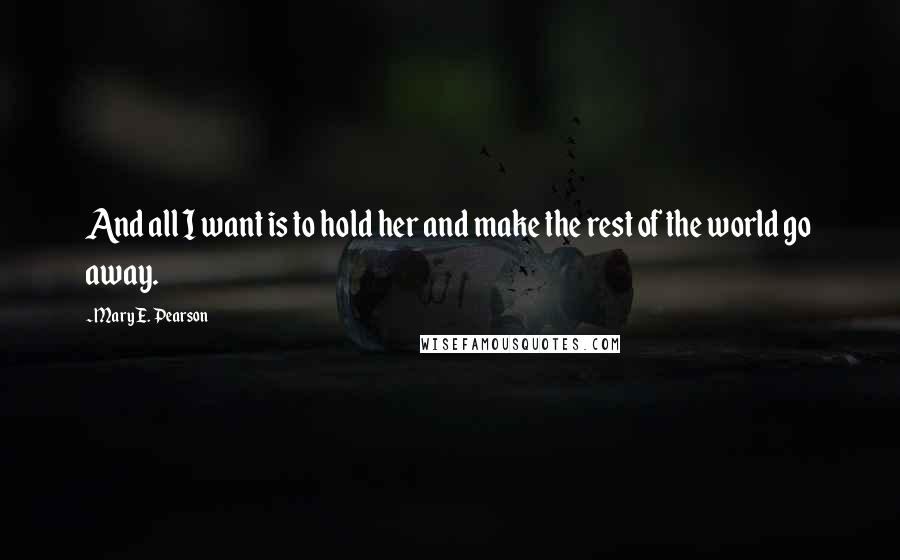 Mary E. Pearson Quotes: And all I want is to hold her and make the rest of the world go away.
