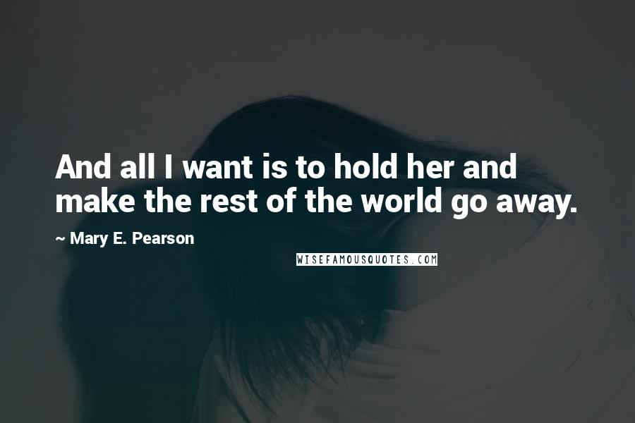Mary E. Pearson Quotes: And all I want is to hold her and make the rest of the world go away.