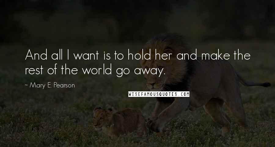 Mary E. Pearson Quotes: And all I want is to hold her and make the rest of the world go away.