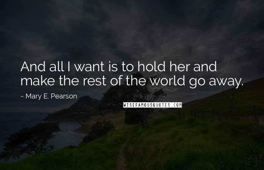 Mary E. Pearson Quotes: And all I want is to hold her and make the rest of the world go away.