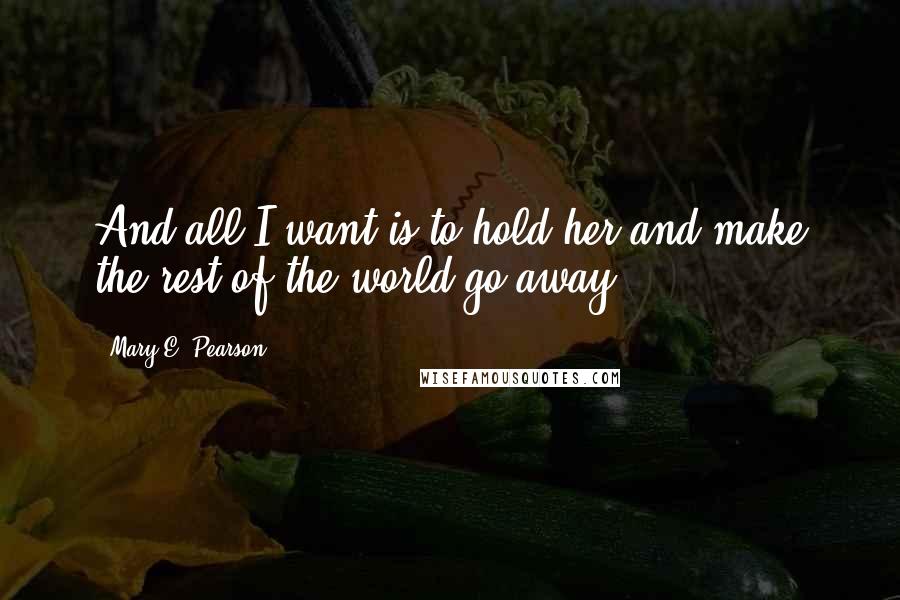 Mary E. Pearson Quotes: And all I want is to hold her and make the rest of the world go away.