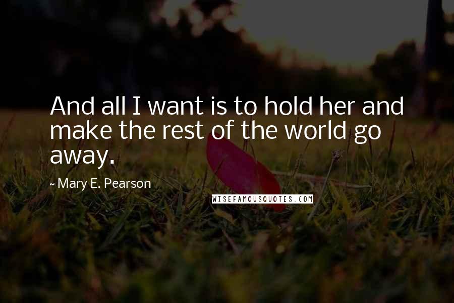 Mary E. Pearson Quotes: And all I want is to hold her and make the rest of the world go away.