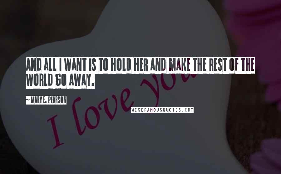 Mary E. Pearson Quotes: And all I want is to hold her and make the rest of the world go away.
