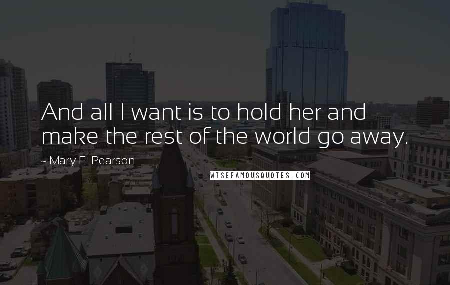 Mary E. Pearson Quotes: And all I want is to hold her and make the rest of the world go away.