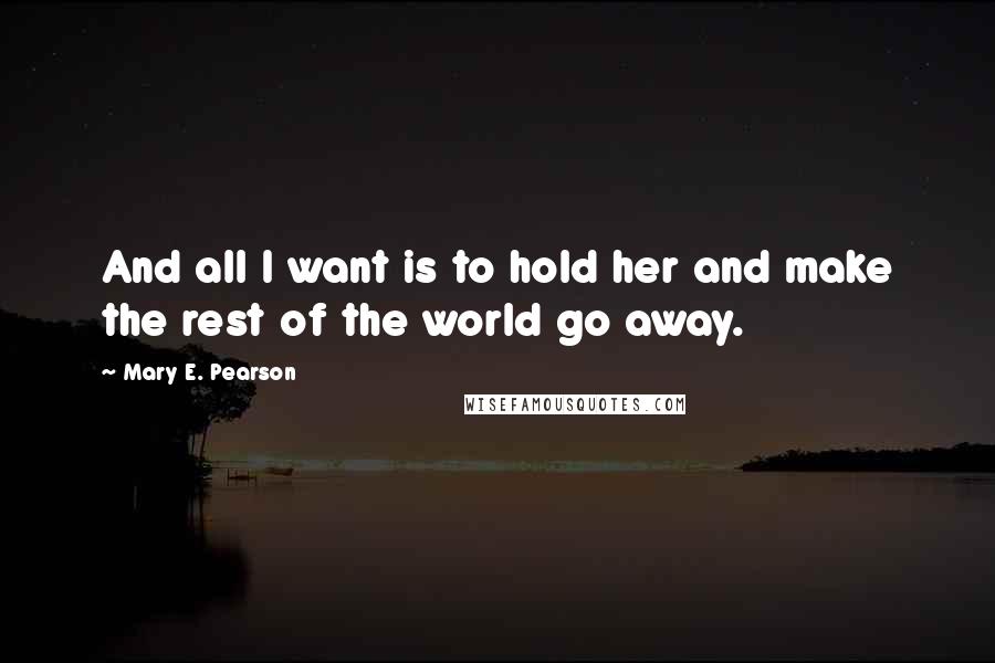 Mary E. Pearson Quotes: And all I want is to hold her and make the rest of the world go away.