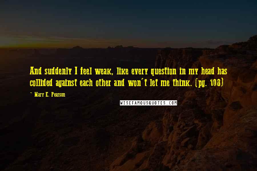 Mary E. Pearson Quotes: And suddenly I feel weak, like every question in my head has collided against each other and won't let me think. (pg. 108)