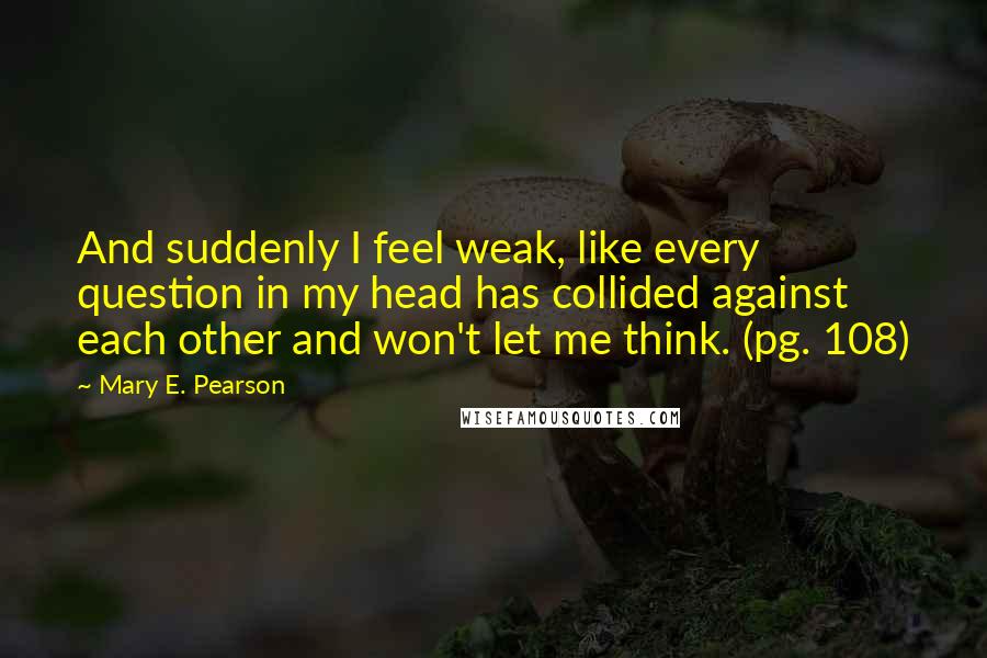 Mary E. Pearson Quotes: And suddenly I feel weak, like every question in my head has collided against each other and won't let me think. (pg. 108)