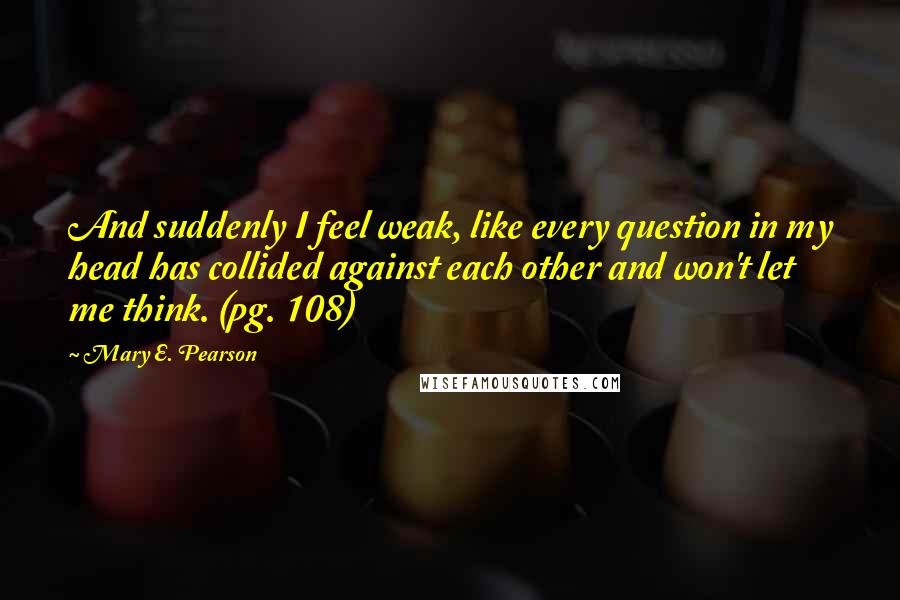 Mary E. Pearson Quotes: And suddenly I feel weak, like every question in my head has collided against each other and won't let me think. (pg. 108)