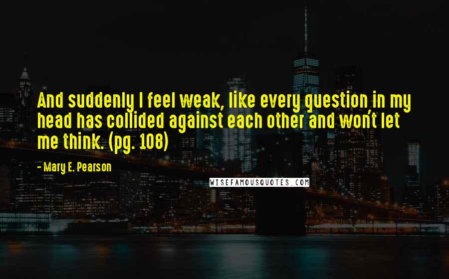 Mary E. Pearson Quotes: And suddenly I feel weak, like every question in my head has collided against each other and won't let me think. (pg. 108)