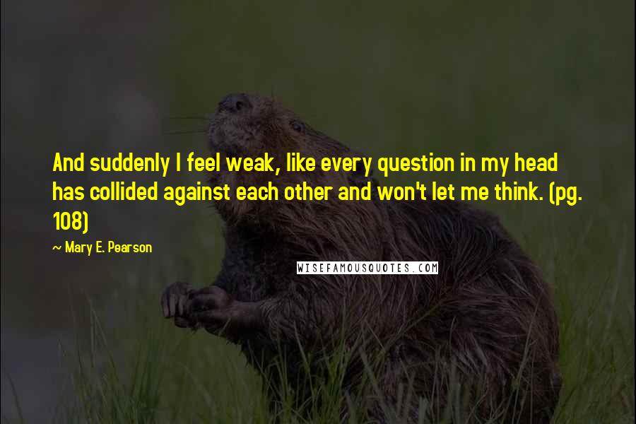 Mary E. Pearson Quotes: And suddenly I feel weak, like every question in my head has collided against each other and won't let me think. (pg. 108)