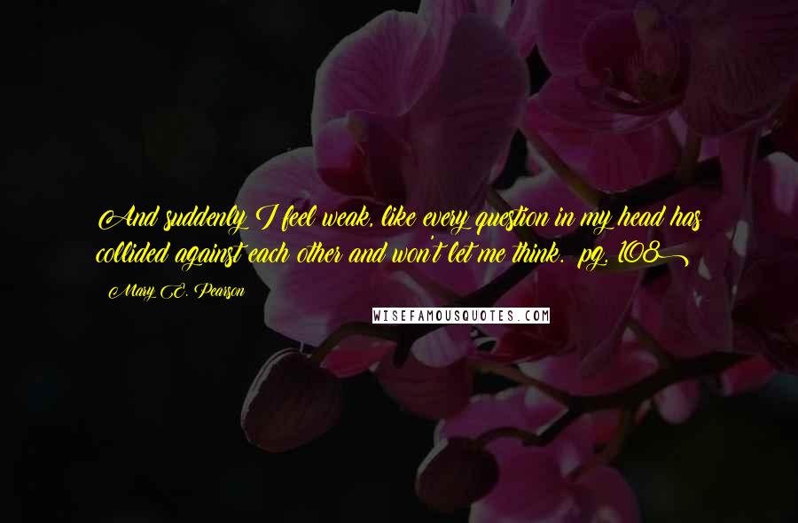 Mary E. Pearson Quotes: And suddenly I feel weak, like every question in my head has collided against each other and won't let me think. (pg. 108)