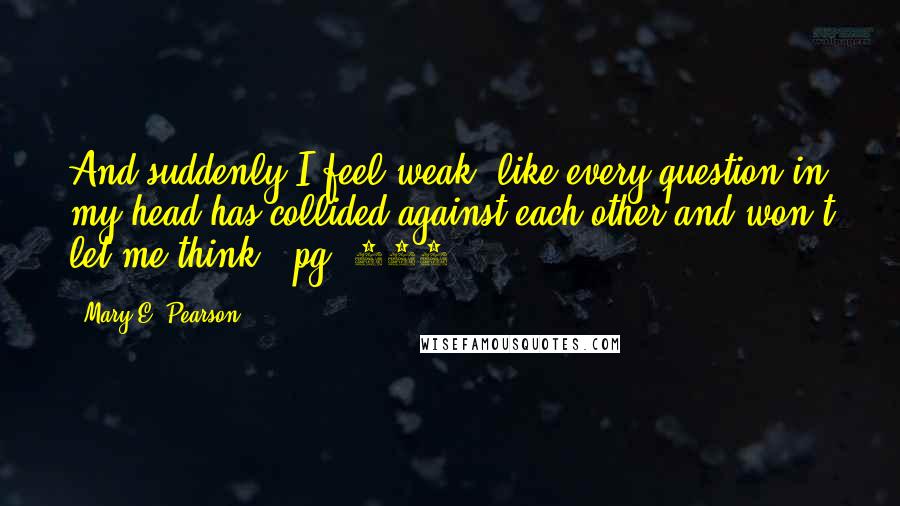 Mary E. Pearson Quotes: And suddenly I feel weak, like every question in my head has collided against each other and won't let me think. (pg. 108)