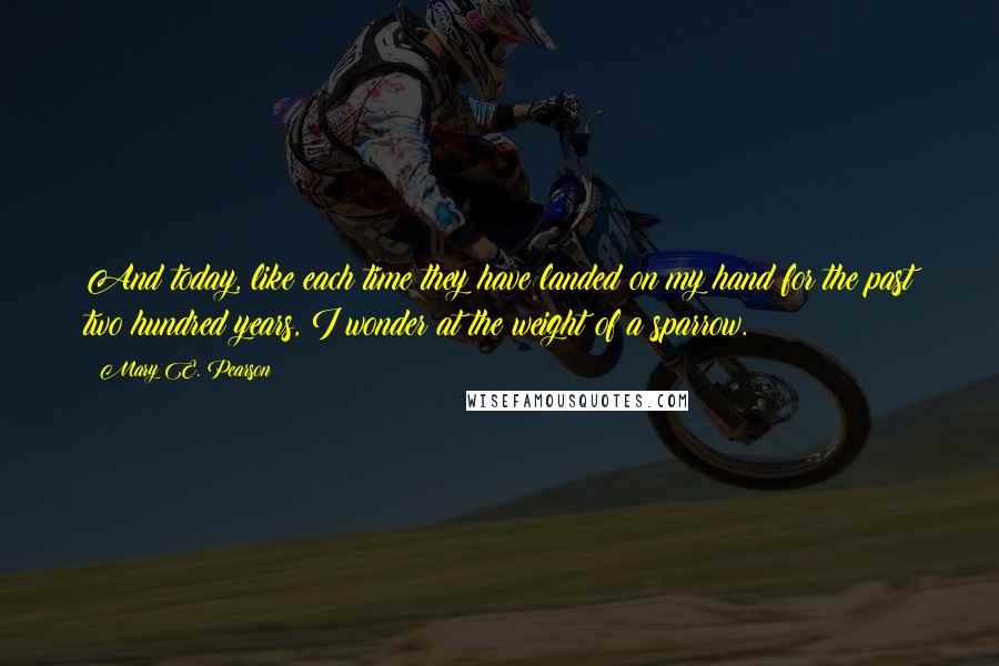 Mary E. Pearson Quotes: And today, like each time they have landed on my hand for the past two hundred years, I wonder at the weight of a sparrow.