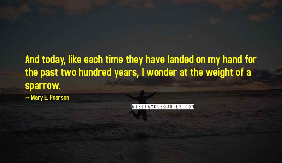 Mary E. Pearson Quotes: And today, like each time they have landed on my hand for the past two hundred years, I wonder at the weight of a sparrow.