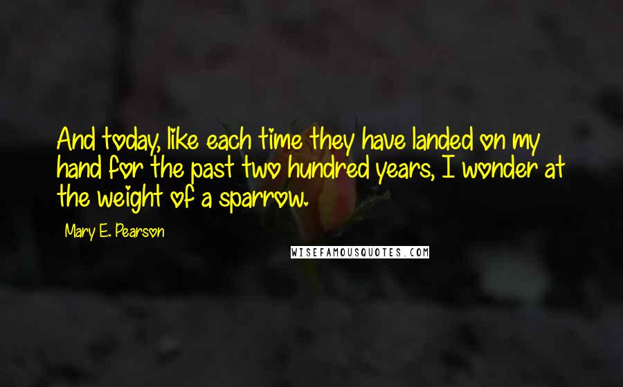 Mary E. Pearson Quotes: And today, like each time they have landed on my hand for the past two hundred years, I wonder at the weight of a sparrow.