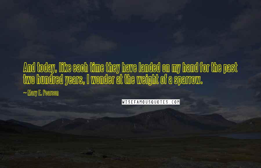 Mary E. Pearson Quotes: And today, like each time they have landed on my hand for the past two hundred years, I wonder at the weight of a sparrow.