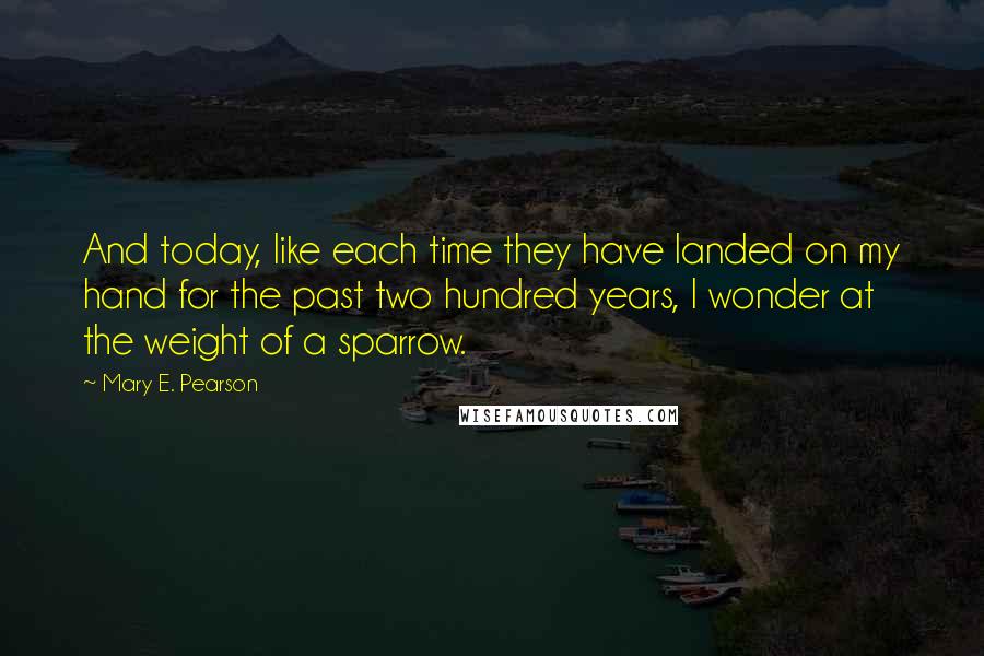 Mary E. Pearson Quotes: And today, like each time they have landed on my hand for the past two hundred years, I wonder at the weight of a sparrow.