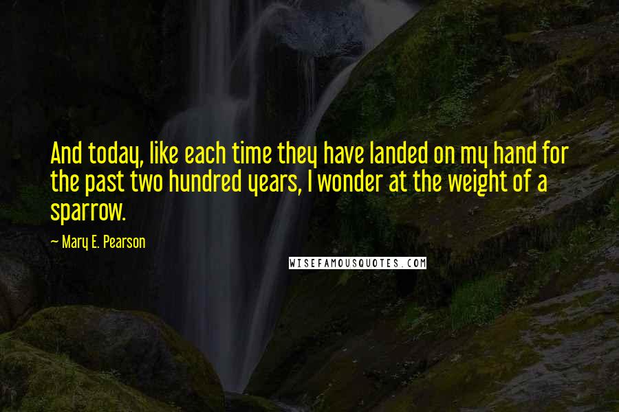 Mary E. Pearson Quotes: And today, like each time they have landed on my hand for the past two hundred years, I wonder at the weight of a sparrow.