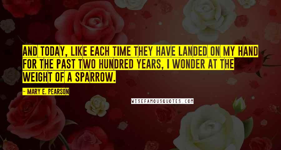 Mary E. Pearson Quotes: And today, like each time they have landed on my hand for the past two hundred years, I wonder at the weight of a sparrow.