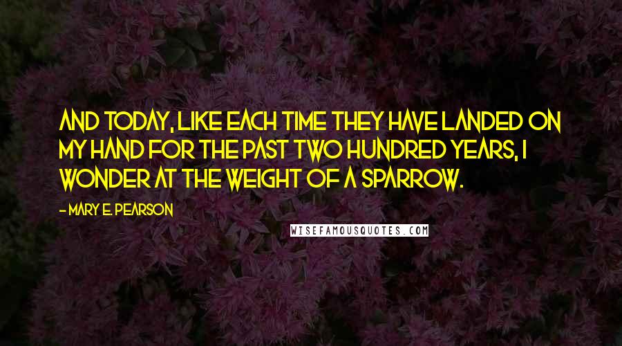 Mary E. Pearson Quotes: And today, like each time they have landed on my hand for the past two hundred years, I wonder at the weight of a sparrow.
