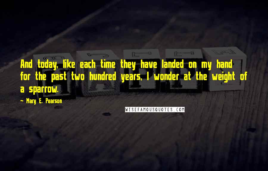 Mary E. Pearson Quotes: And today, like each time they have landed on my hand for the past two hundred years, I wonder at the weight of a sparrow.