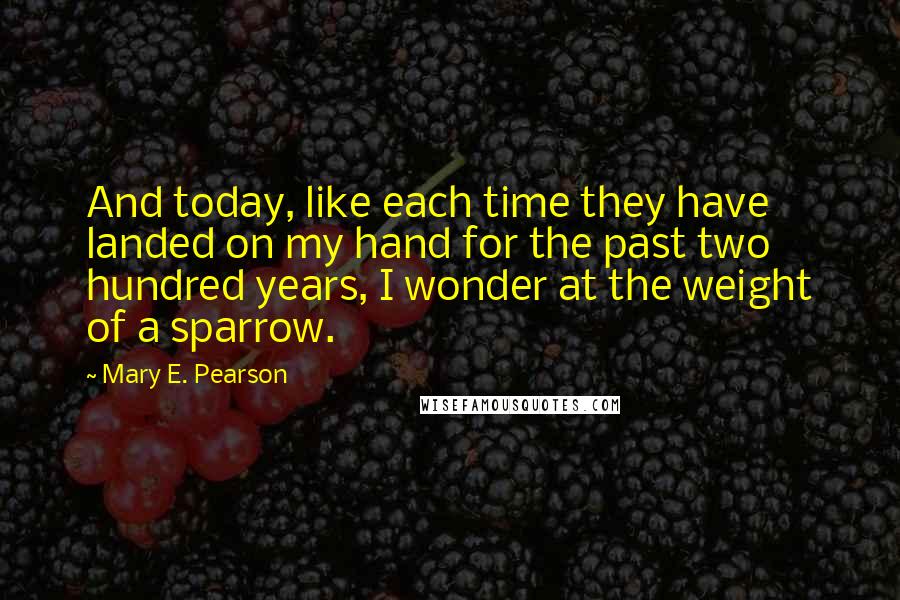 Mary E. Pearson Quotes: And today, like each time they have landed on my hand for the past two hundred years, I wonder at the weight of a sparrow.