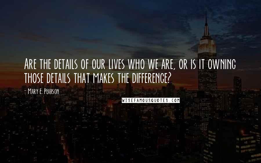 Mary E. Pearson Quotes: Are the details of our lives who we are, or is it owning those details that makes the difference?