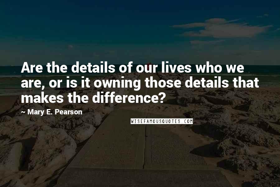 Mary E. Pearson Quotes: Are the details of our lives who we are, or is it owning those details that makes the difference?