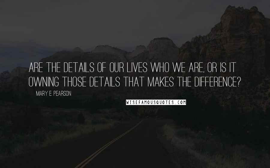 Mary E. Pearson Quotes: Are the details of our lives who we are, or is it owning those details that makes the difference?
